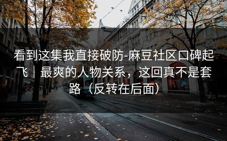 看到这集我直接破防-麻豆社区口碑起飞｜最爽的人物关系，这回真不是套路（反转在后面）