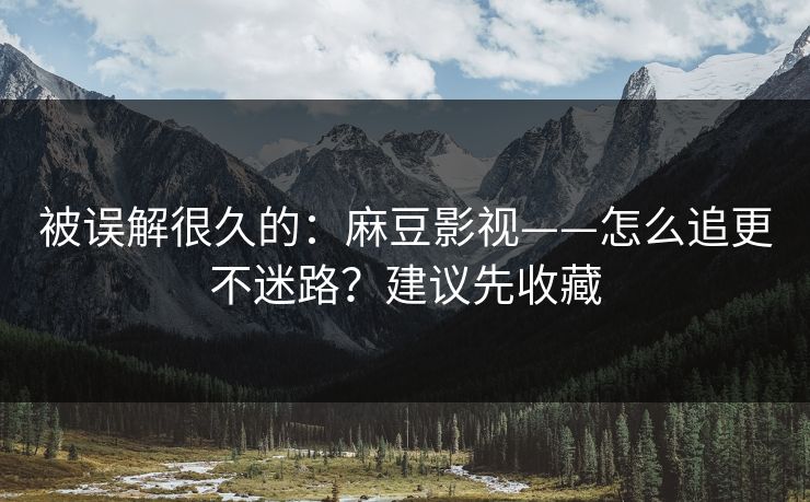 被误解很久的：麻豆影视——怎么追更不迷路？建议先收藏