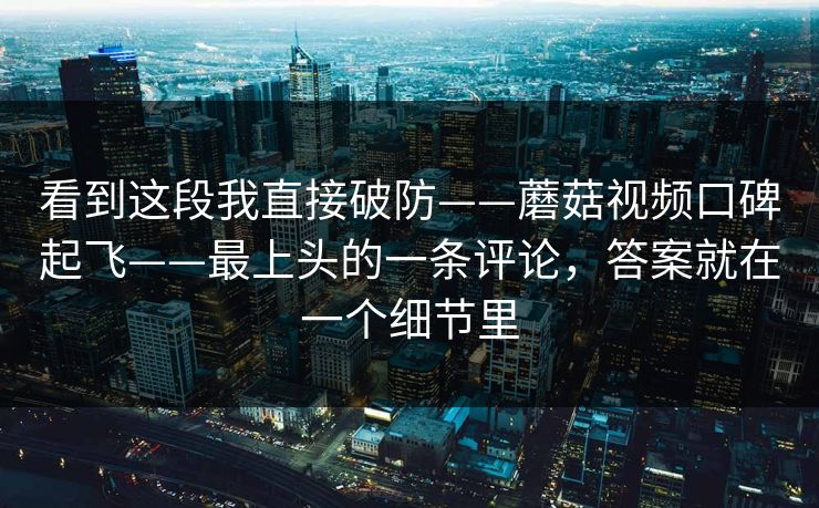 看到这段我直接破防——蘑菇视频口碑起飞——最上头的一条评论，答案就在一个细节里