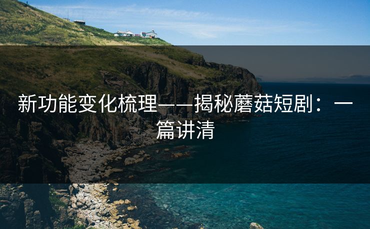 新功能变化梳理——揭秘蘑菇短剧：一篇讲清