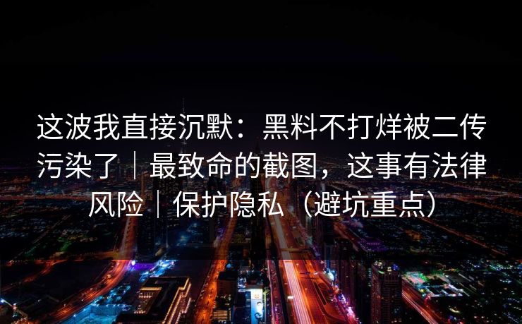 这波我直接沉默：黑料不打烊被二传污染了｜最致命的截图，这事有法律风险｜保护隐私（避坑重点）