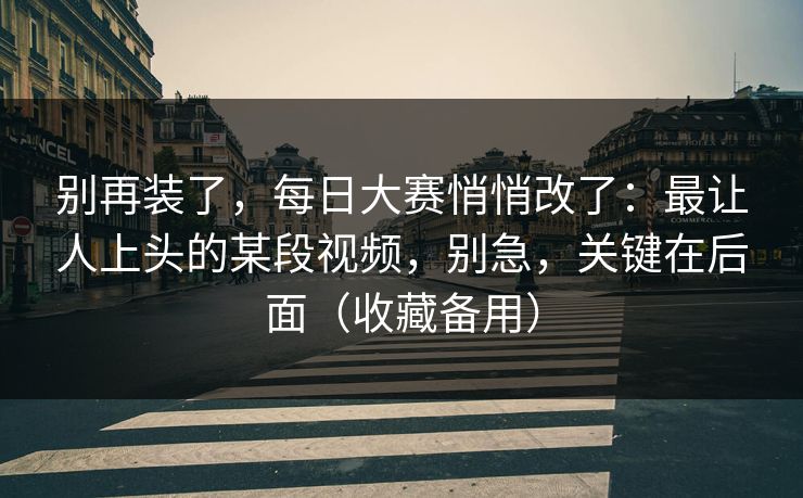 别再装了，每日大赛悄悄改了：最让人上头的某段视频，别急，关键在后面（收藏备用）