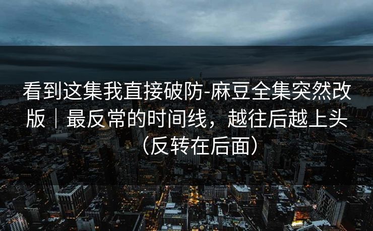 看到这集我直接破防-麻豆全集突然改版｜最反常的时间线，越往后越上头（反转在后面）