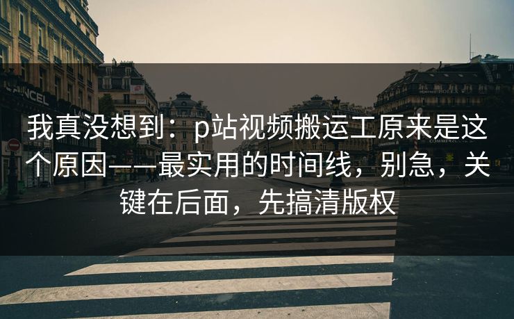 我真没想到：p站视频搬运工原来是这个原因——最实用的时间线，别急，关键在后面，先搞清版权