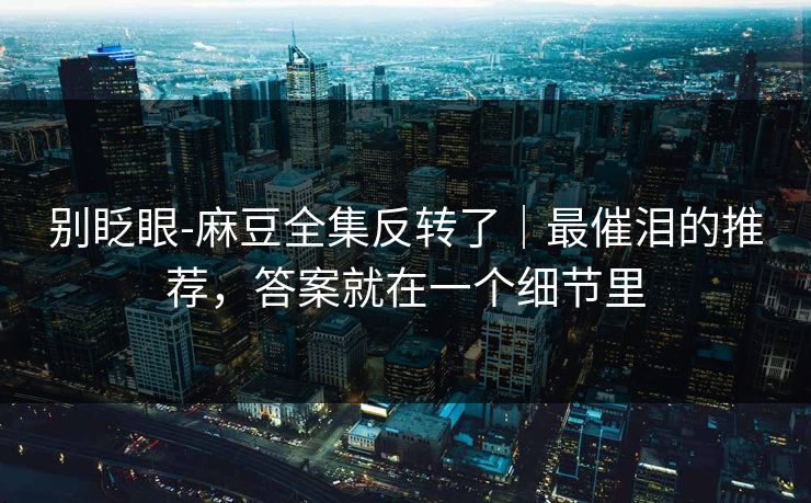 别眨眼-麻豆全集反转了｜最催泪的推荐，答案就在一个细节里