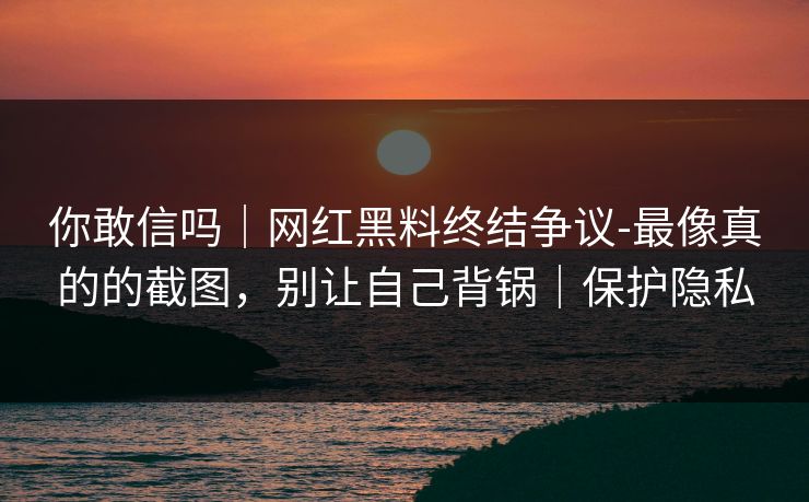 你敢信吗｜网红黑料终结争议-最像真的的截图，别让自己背锅｜保护隐私