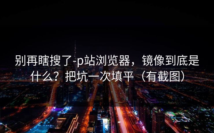 别再瞎搜了-p站浏览器，镜像到底是什么？把坑一次填平（有截图）