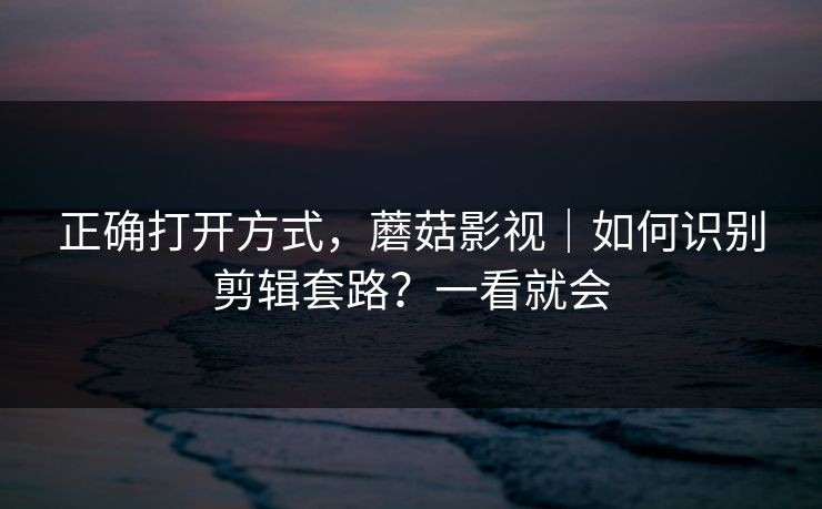 正确打开方式，蘑菇影视｜如何识别剪辑套路？一看就会