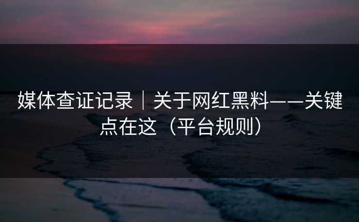 媒体查证记录｜关于网红黑料——关键点在这（平台规则）