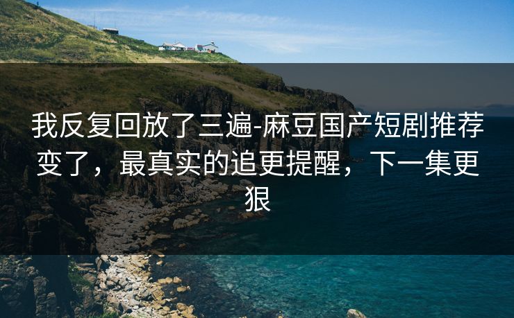 我反复回放了三遍-麻豆国产短剧推荐变了，最真实的追更提醒，下一集更狠