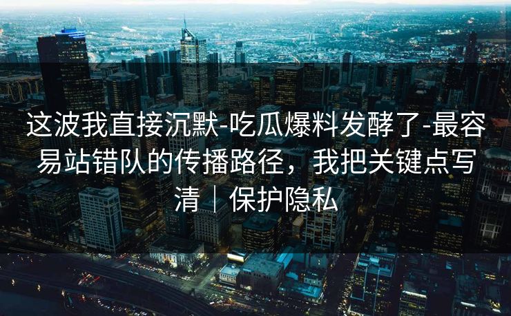 这波我直接沉默-吃瓜爆料发酵了-最容易站错队的传播路径，我把关键点写清｜保护隐私