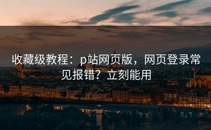 收藏级教程：p站网页版，网页登录常见报错？立刻能用