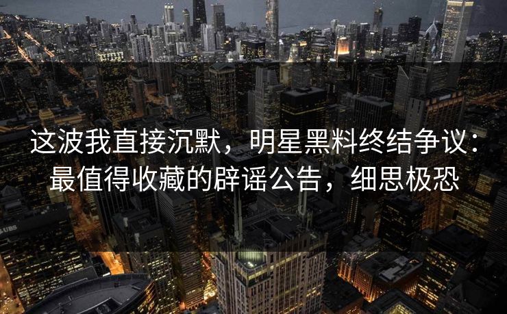 这波我直接沉默，明星黑料终结争议：最值得收藏的辟谣公告，细思极恐