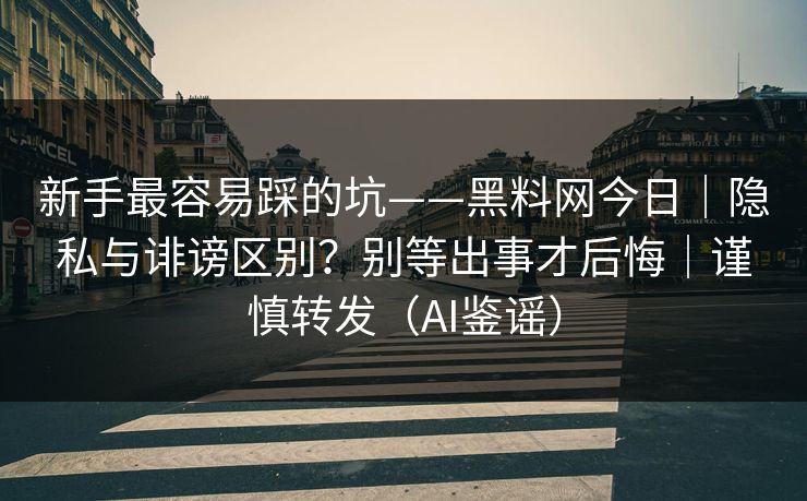 新手最容易踩的坑——黑料网今日｜隐私与诽谤区别？别等出事才后悔｜谨慎转发（AI鉴谣）