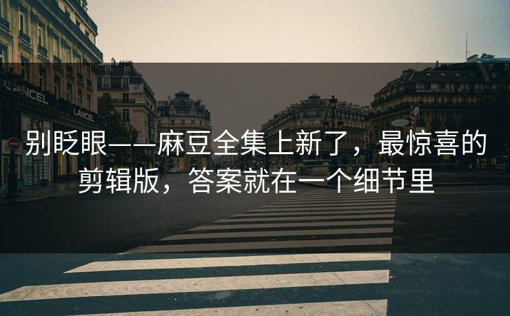 别眨眼——麻豆全集上新了，最惊喜的剪辑版，答案就在一个细节里