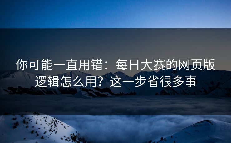 你可能一直用错：每日大赛的网页版逻辑怎么用？这一步省很多事