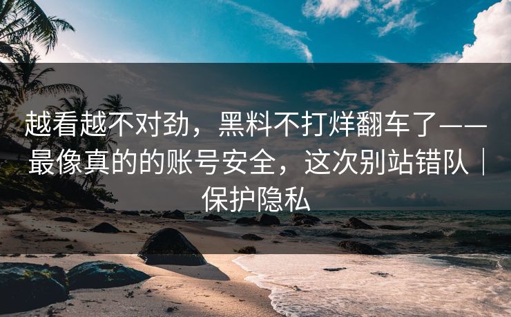 越看越不对劲，黑料不打烊翻车了——最像真的的账号安全，这次别站错队｜保护隐私