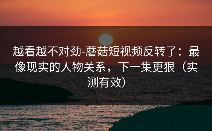 越看越不对劲-蘑菇短视频反转了：最像现实的人物关系，下一集更狠（实测有效）