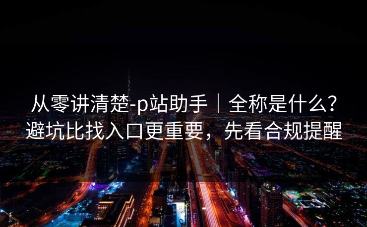 从零讲清楚-p站助手｜全称是什么？避坑比找入口更重要，先看合规提醒