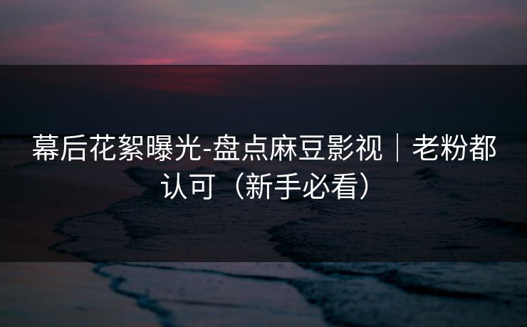 幕后花絮曝光-盘点麻豆影视｜老粉都认可（新手必看）