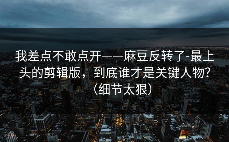 我差点不敢点开——麻豆反转了-最上头的剪辑版，到底谁才是关键人物？（细节太狠）