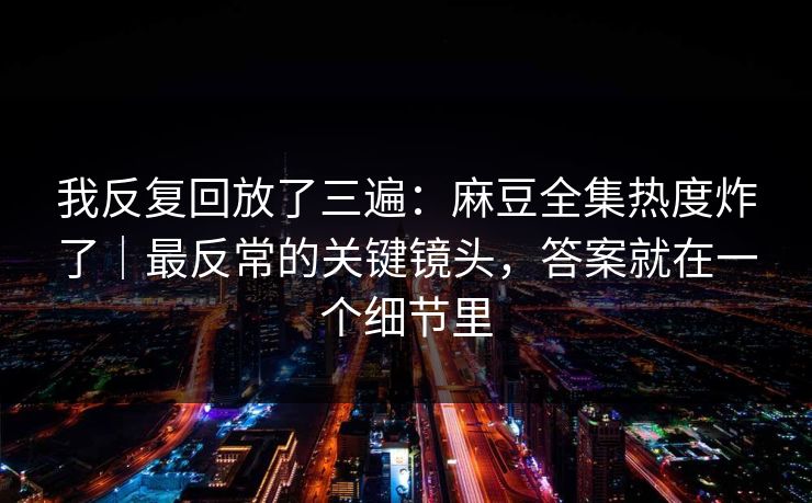 我反复回放了三遍：麻豆全集热度炸了｜最反常的关键镜头，答案就在一个细节里