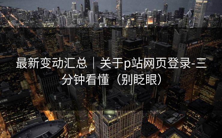 最新变动汇总｜关于p站网页登录-三分钟看懂（别眨眼）