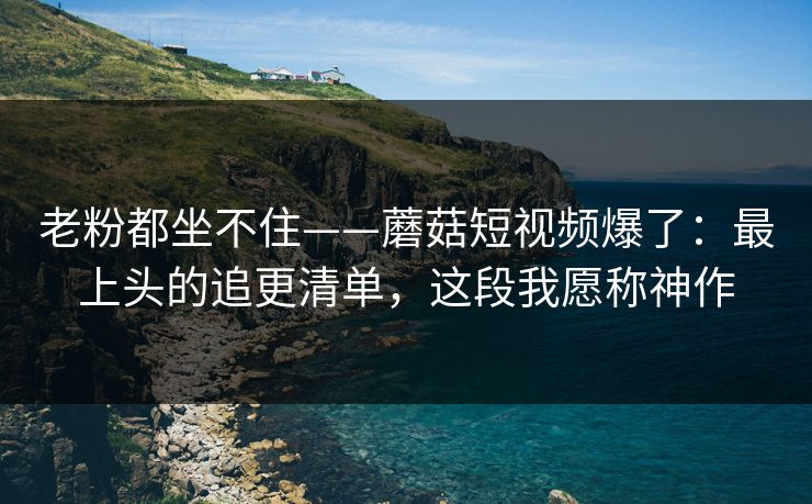 老粉都坐不住——蘑菇短视频爆了：最上头的追更清单，这段我愿称神作