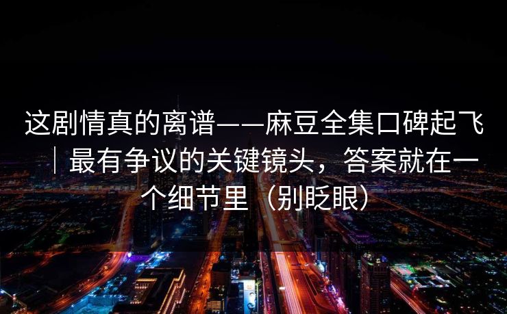 这剧情真的离谱——麻豆全集口碑起飞｜最有争议的关键镜头，答案就在一个细节里（别眨眼）