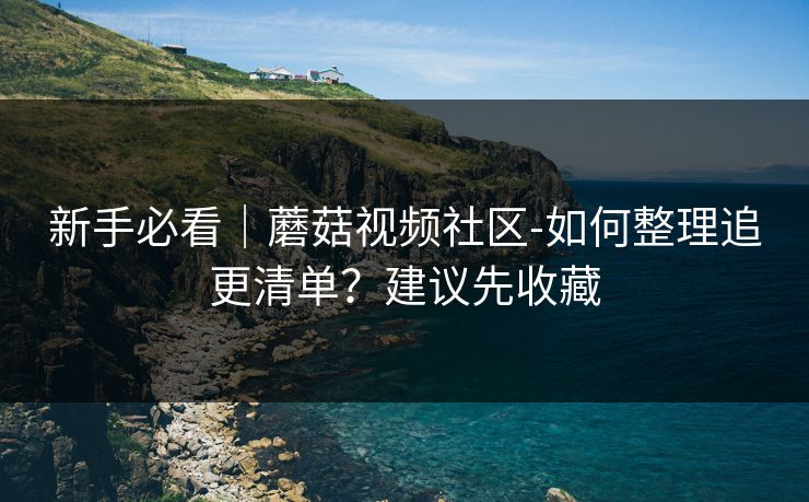 新手必看｜蘑菇视频社区-如何整理追更清单？建议先收藏
