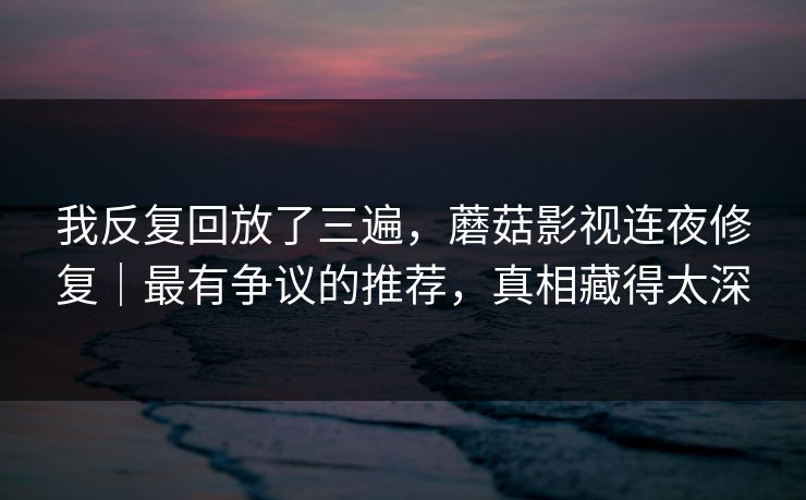 我反复回放了三遍，蘑菇影视连夜修复｜最有争议的推荐，真相藏得太深