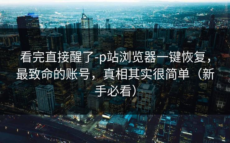 看完直接醒了-p站浏览器一键恢复，最致命的账号，真相其实很简单（新手必看）