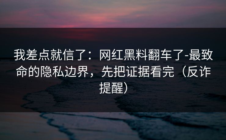 我差点就信了：网红黑料翻车了-最致命的隐私边界，先把证据看完（反诈提醒）