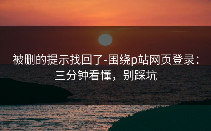 被删的提示找回了-围绕p站网页登录：三分钟看懂，别踩坑