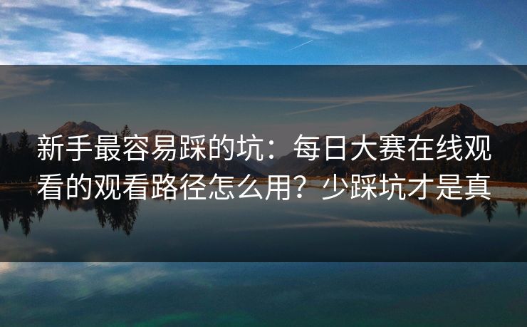 新手最容易踩的坑：每日大赛在线观看的观看路径怎么用？少踩坑才是真
