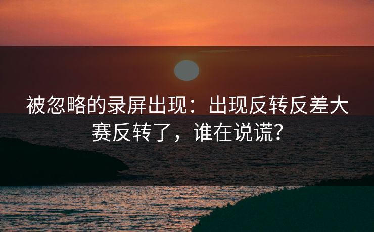 被忽略的录屏出现：出现反转反差大赛反转了，谁在说谎？