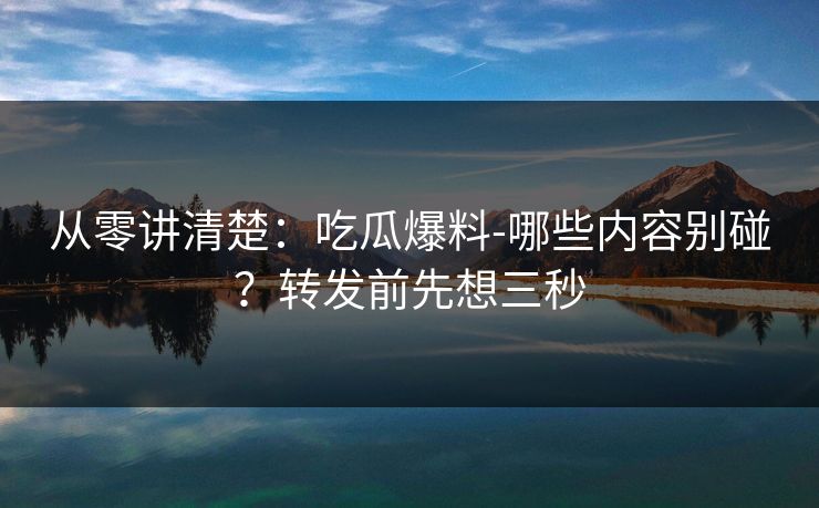 从零讲清楚：吃瓜爆料-哪些内容别碰？转发前先想三秒