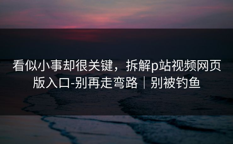 看似小事却很关键，拆解p站视频网页版入口-别再走弯路｜别被钓鱼