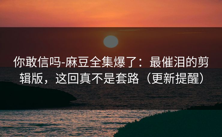 你敢信吗-麻豆全集爆了：最催泪的剪辑版，这回真不是套路（更新提醒）