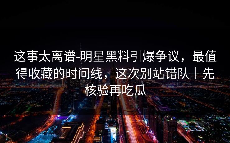 这事太离谱-明星黑料引爆争议，最值得收藏的时间线，这次别站错队｜先核验再吃瓜