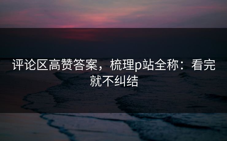 评论区高赞答案，梳理p站全称：看完就不纠结