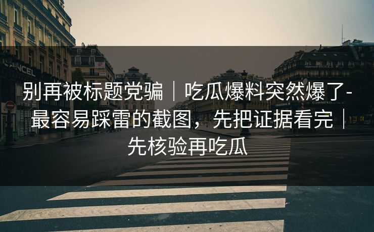 别再被标题党骗｜吃瓜爆料突然爆了-最容易踩雷的截图，先把证据看完｜先核验再吃瓜