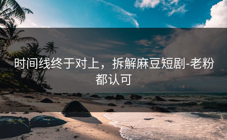 时间线终于对上，拆解麻豆短剧-老粉都认可