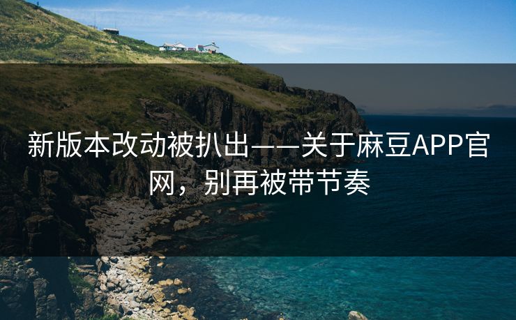 新版本改动被扒出——关于麻豆APP官网，别再被带节奏