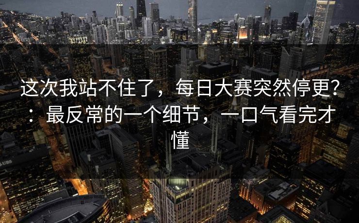 这次我站不住了，每日大赛突然停更？：最反常的一个细节，一口气看完才懂