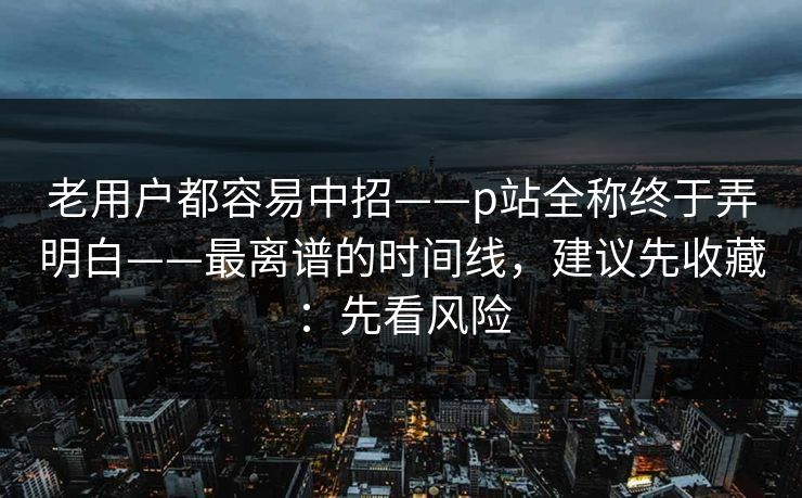 老用户都容易中招——p站全称终于弄明白——最离谱的时间线，建议先收藏：先看风险