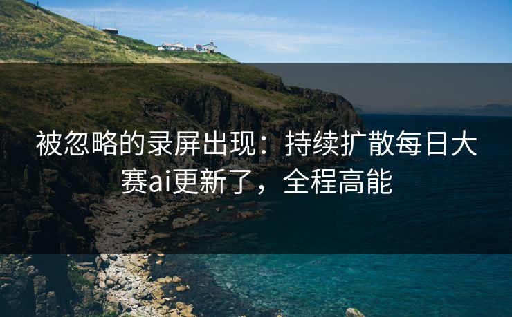 被忽略的录屏出现：持续扩散每日大赛ai更新了，全程高能