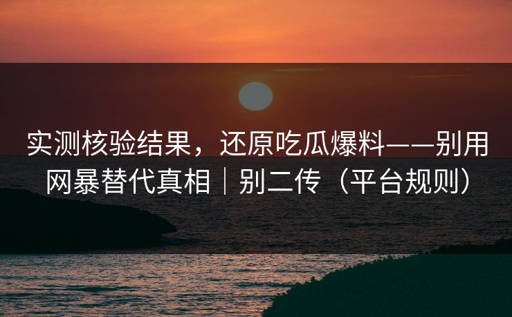 实测核验结果，还原吃瓜爆料——别用网暴替代真相｜别二传（平台规则）