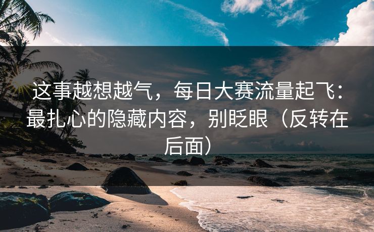 这事越想越气，每日大赛流量起飞：最扎心的隐藏内容，别眨眼（反转在后面）