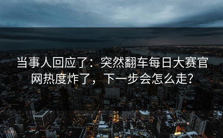 当事人回应了：突然翻车每日大赛官网热度炸了，下一步会怎么走？